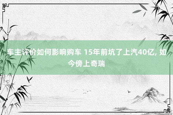 车主评价如何影响购车 15年前坑了上汽40亿, 如今傍上奇瑞