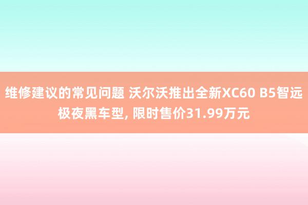 维修建议的常见问题 沃尔沃推出全新XC60 B5智远极夜黑车型, 限时售价31.99万元