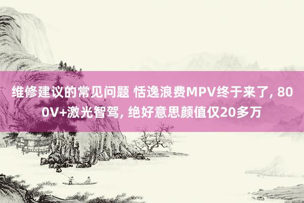 维修建议的常见问题 恬逸浪费MPV终于来了, 800V+激光智驾, 绝好意思颜值仅20多万