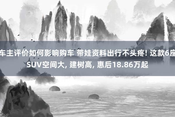 车主评价如何影响购车 带娃资料出行不头疼! 这款6座SUV空间大, 建树高, 惠后18.86万起