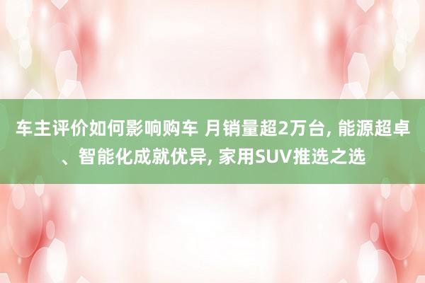 车主评价如何影响购车 月销量超2万台, 能源超卓、智能化成就优异, 家用SUV推选之选