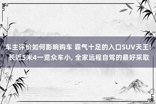 车主评价如何影响购车 霸气十足的入口SUV天王! 长近5米4一览众车小, 全家远程自驾的最好采取