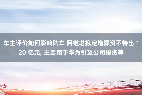 车主评价如何影响购车 阿维塔拟定增募资不特出 120 亿元, 主要用于华为引望公司投资等