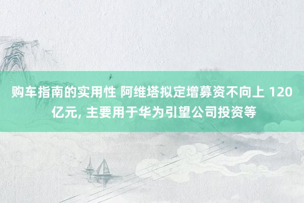 购车指南的实用性 阿维塔拟定增募资不向上 120 亿元, 主要用于华为引望公司投资等