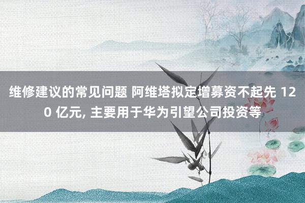 维修建议的常见问题 阿维塔拟定增募资不起先 120 亿元, 主要用于华为引望公司投资等