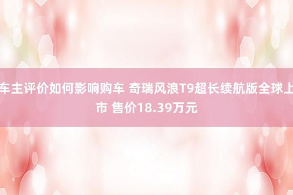 车主评价如何影响购车 奇瑞风浪T9超长续航版全球上市 售价18.39万元