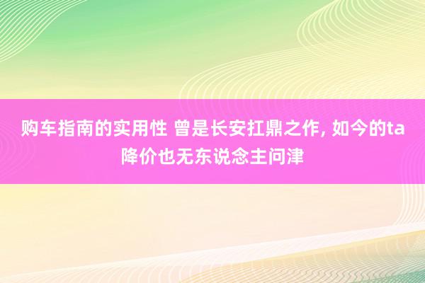 购车指南的实用性 曾是长安扛鼎之作, 如今的ta降价也无东说念主问津