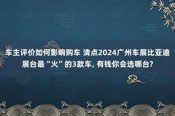 车主评价如何影响购车 清点2024广州车展比亚迪展台最“火”的3款车, 有钱你会选哪台?