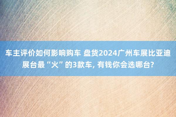 车主评价如何影响购车 盘货2024广州车展比亚迪展台最“火”的3款车, 有钱你会选哪台?