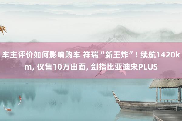 车主评价如何影响购车 祥瑞“新王炸”! 续航1420km, 仅售10万出面, 剑指比亚迪宋PLUS