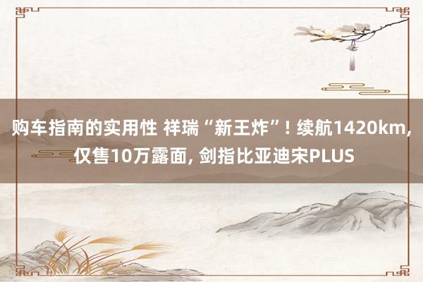 购车指南的实用性 祥瑞“新王炸”! 续航1420km, 仅售10万露面, 剑指比亚迪宋PLUS