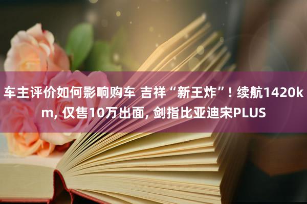 车主评价如何影响购车 吉祥“新王炸”! 续航1420km, 仅售10万出面, 剑指比亚迪宋PLUS