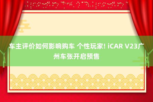 车主评价如何影响购车 个性玩家! iCAR V23广州车张开启预售