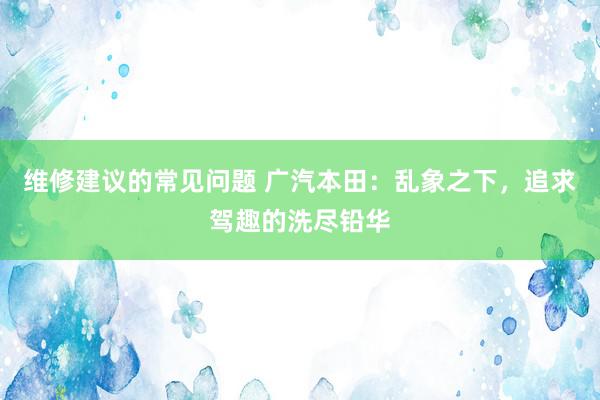 维修建议的常见问题 广汽本田：乱象之下，追求驾趣的洗尽铅华