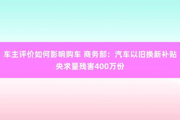 车主评价如何影响购车 商务部：汽车以旧换新补贴央求量残害400万份