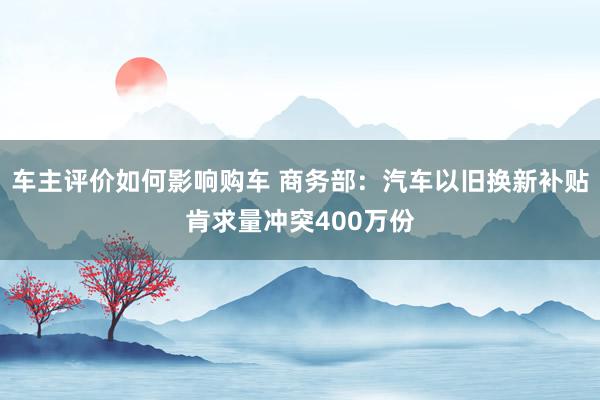 车主评价如何影响购车 商务部：汽车以旧换新补贴肯求量冲突400万份