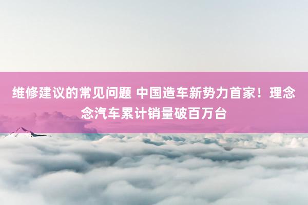 维修建议的常见问题 中国造车新势力首家！理念念汽车累计销量破百万台