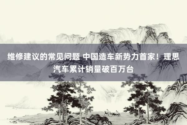 维修建议的常见问题 中国造车新势力首家！理思汽车累计销量破百万台