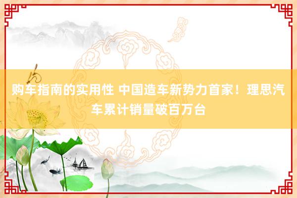 购车指南的实用性 中国造车新势力首家！理思汽车累计销量破百万台