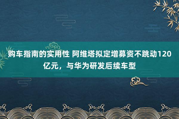 购车指南的实用性 阿维塔拟定增募资不跳动120亿元，与华为研发后续车型