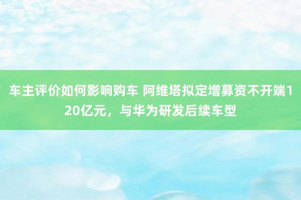 车主评价如何影响购车 阿维塔拟定增募资不开端120亿元，与华为研发后续车型