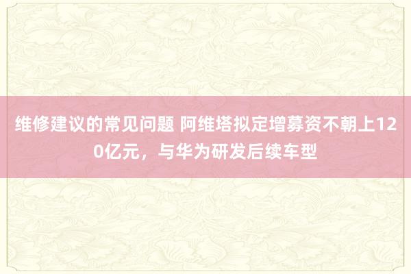 维修建议的常见问题 阿维塔拟定增募资不朝上120亿元，与华为研发后续车型