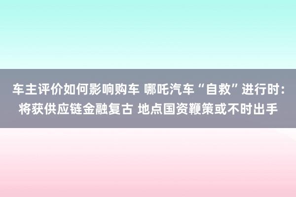 车主评价如何影响购车 哪吒汽车“自救”进行时：将获供应链金融复古 地点国资鞭策或不时出手