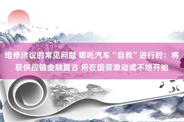 维修建议的常见问题 哪吒汽车“自救”进行时：将获供应链金融复古 所在国资激动或不绝开始