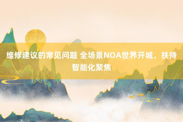 维修建议的常见问题 全场景NOA世界开城，扶持智能化聚焦