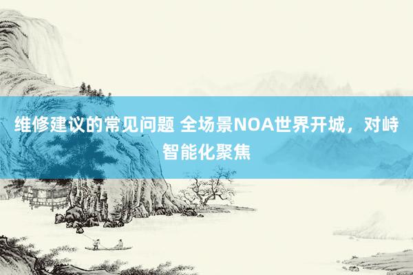 维修建议的常见问题 全场景NOA世界开城，对峙智能化聚焦