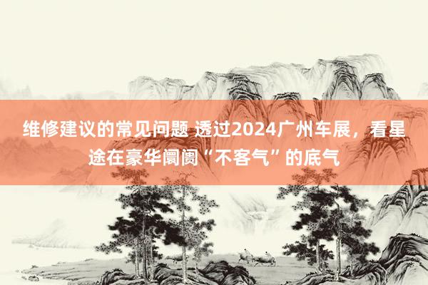 维修建议的常见问题 透过2024广州车展，看星途在豪华阛阓“不客气”的底气