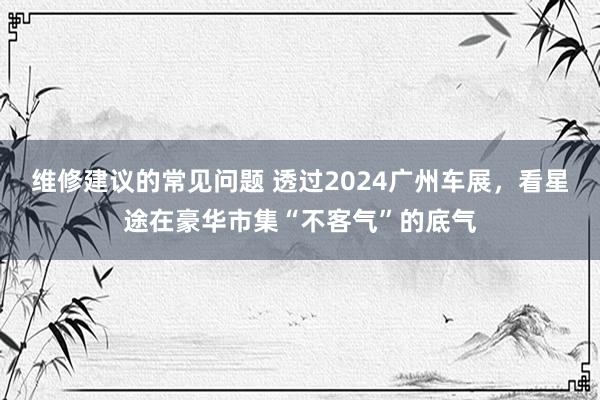 维修建议的常见问题 透过2024广州车展，看星途在豪华市集“不客气”的底气