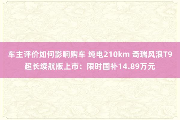 车主评价如何影响购车 纯电210km 奇瑞风浪T9超长续航版上市：限时国补14.89万元