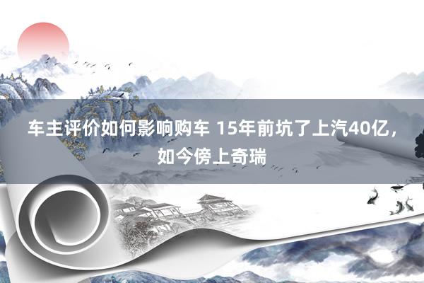 车主评价如何影响购车 15年前坑了上汽40亿，如今傍上奇瑞