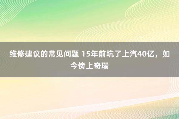 维修建议的常见问题 15年前坑了上汽40亿，如今傍上奇瑞