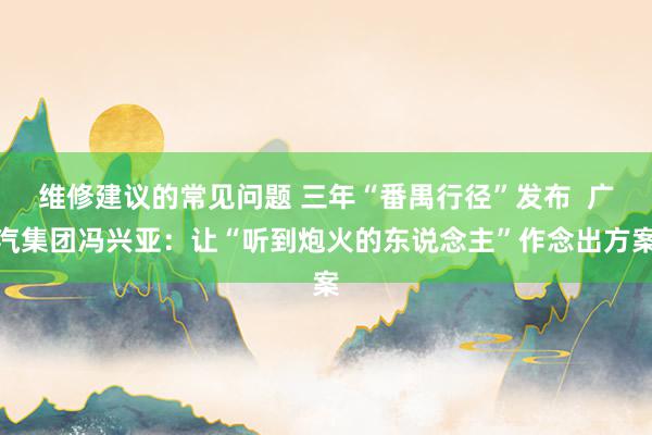 维修建议的常见问题 三年“番禺行径”发布  广汽集团冯兴亚：让“听到炮火的东说念主”作念出方案