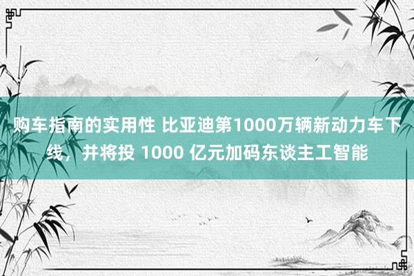 购车指南的实用性 比亚迪第1000万辆新动力车下线，并将投 1000 亿元加码东谈主工智能