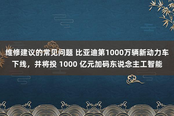 维修建议的常见问题 比亚迪第1000万辆新动力车下线，并将投 1000 亿元加码东说念主工智能