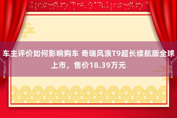 车主评价如何影响购车 奇瑞风浪T9超长续航版全球上市，售价18.39万元