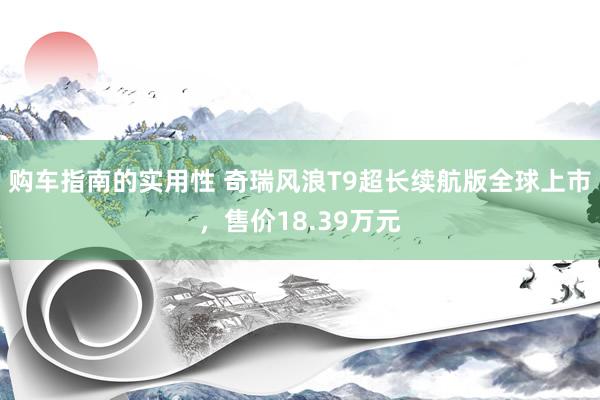 购车指南的实用性 奇瑞风浪T9超长续航版全球上市，售价18.39万元