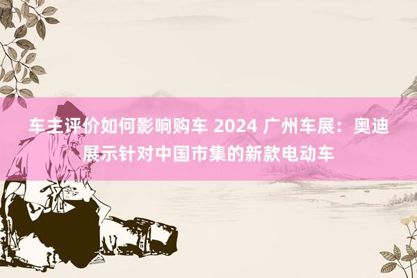 车主评价如何影响购车 2024 广州车展：奥迪展示针对中国市集的新款电动车