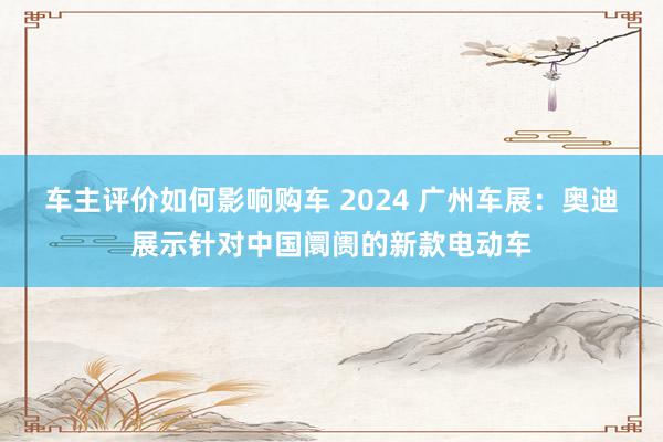 车主评价如何影响购车 2024 广州车展：奥迪展示针对中国阛阓的新款电动车