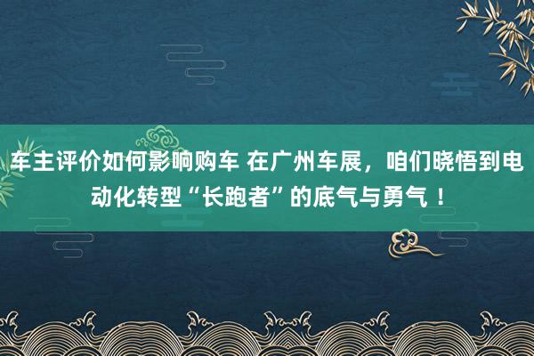 车主评价如何影响购车 在广州车展，咱们晓悟到电动化转型“长跑者”的底气与勇气 ！