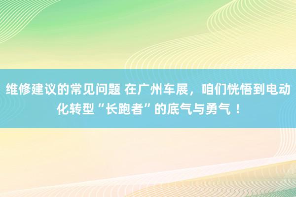 维修建议的常见问题 在广州车展，咱们恍悟到电动化转型“长跑者”的底气与勇气 ！