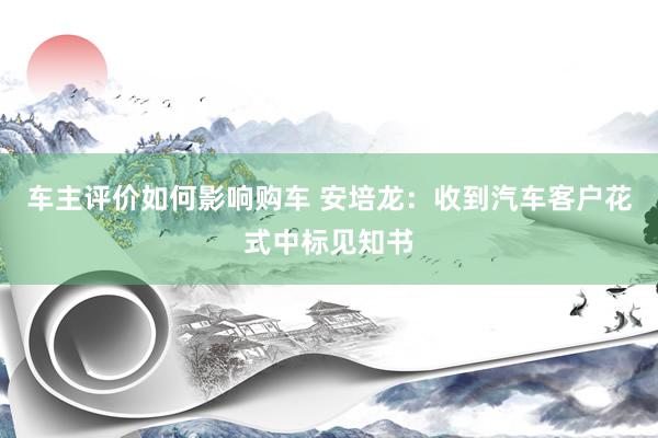 车主评价如何影响购车 安培龙：收到汽车客户花式中标见知书