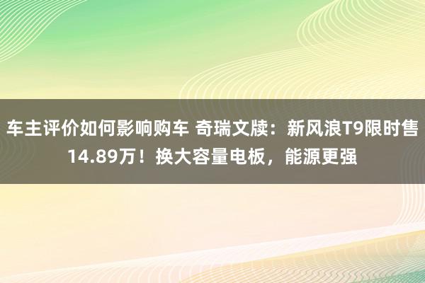 车主评价如何影响购车 奇瑞文牍：新风浪T9限时售14.89万！换大容量电板，能源更强