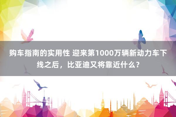 购车指南的实用性 迎来第1000万辆新动力车下线之后，比亚迪又将靠近什么？