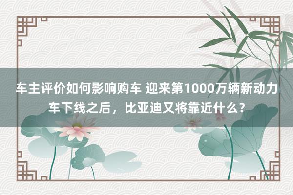 车主评价如何影响购车 迎来第1000万辆新动力车下线之后，比亚迪又将靠近什么？