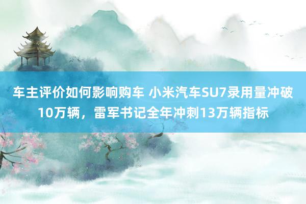 车主评价如何影响购车 小米汽车SU7录用量冲破10万辆，雷军书记全年冲刺13万辆指标