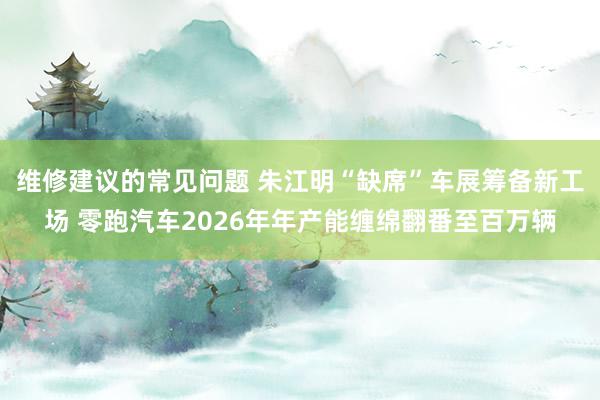 维修建议的常见问题 朱江明“缺席”车展筹备新工场 零跑汽车2026年年产能缠绵翻番至百万辆